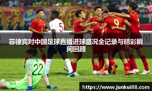 菲律宾对中国足球直播进球盛况全记录与精彩瞬间回顾
